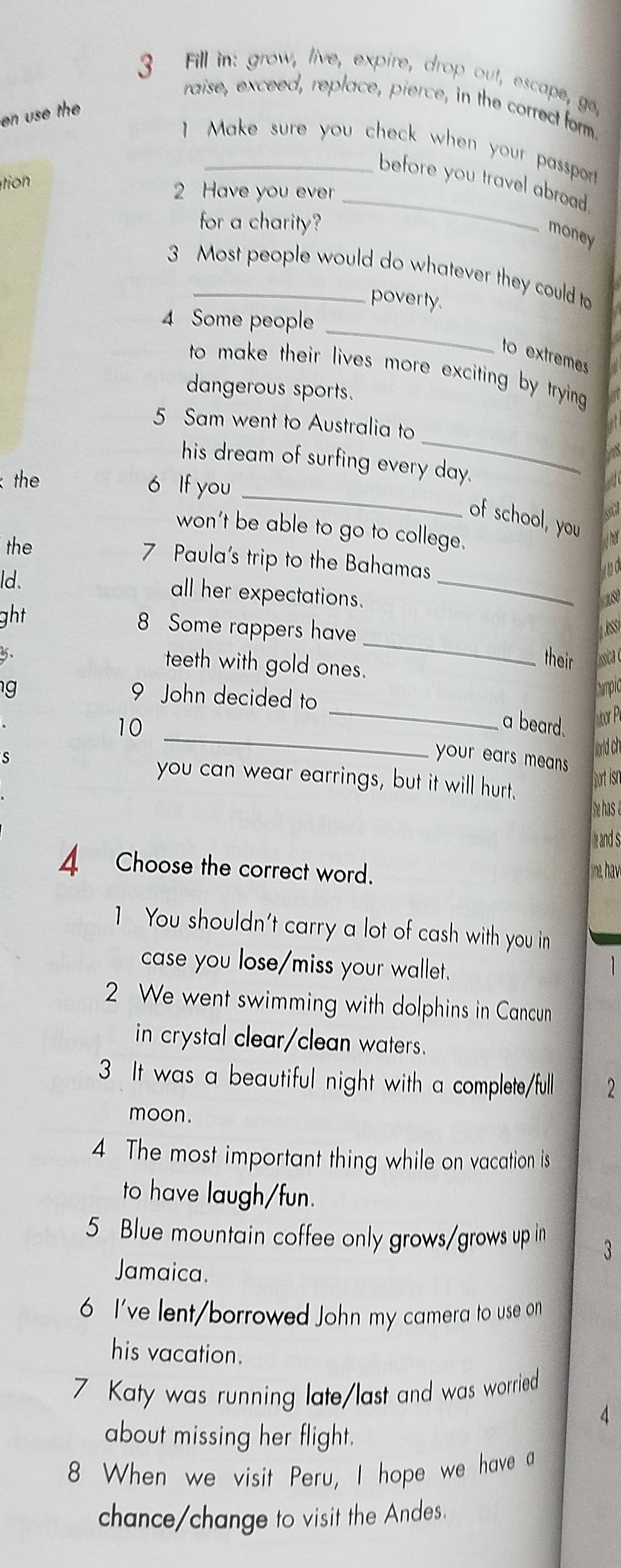 Fill in: grow, live, expire, drop out, escape, go, 
raise, exceed, replace, pierce, in the correct form. 
en use the 
1 Make sure you check when your passpor ? 
o 
before you travel abroad. 
2 Have you ever 
for a charity? 
_ 
money 
3 Most people would do whatever they could to 
poverty. 
_ 
4 Some people 
to extremes 
to make their lives more exciting by trying . 
dangerous sports. 
_ 
5 Sam went to Australia to 
his dream of surfing every day. 
the 
6 If you_ 
of school, you 
won't be able to go to college. 
the 
_ 
7 Paula's trip to the Bahamas 
ld. 

all her expectations. caso 
ght 
8 Some rappers have 
5. their iica c 
teeth with gold ones. 
_ 
_ 
g 
9 John decided to 
Cumpia 
_ 
10 r P 
a beard. 
jorld ch 
your ears mea s. 
s you can wear earrings, but it will hurt. 
port isn 
hehas e 
and s 
4 Choose the correct word. ine, hav 
1 You shouldn't carry a lot of cash with you in 
case you lose/miss your wallet. 
1 
2 We went swimming with dolphins in Cancun 
in crystal clear/clean waters. 
3 It was a beautiful night with a complete/full 2
moon. 
4. The most important thing while on vacation is 
to have laugh/fun. 
5 Blue mountain coffee only grows/grows up in 3
Jamaica. 
6 I've lent/borrowed John my camera to use on 
his vacation. 
7 Katy was running late/last and was worried 
about missing her flight. 
8 When we visit Peru, I hope we have a 
chance/change to visit the Andes.