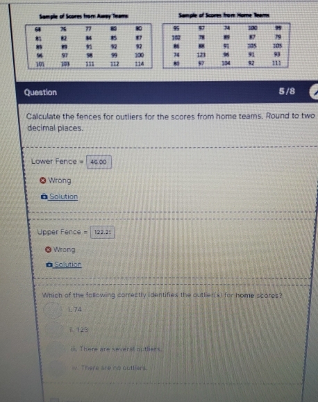 Sample of Scores from Away Teams Sample of Scores from Home Team
68 7 77 8 80 95 57 74 10 99
8 82 M 87 102 78 8 87 79
92 32 91 105 105
93
96 97 99 300 74 123 96 91 111
101 103 111 112 114 8 57 104 92
Question 5/8
Calculate the fences for outliers for the scores from home teams. Round to two
decimal places.
Lower Fence =46.00
Wrong
Solution
Upper Fence =122.21
Wrong
* Solution
Which of the following correctly identifies the outlier(s) for home scores?
i. 74
ii, 123
ili. There are several outliers.
v. There are no outliers