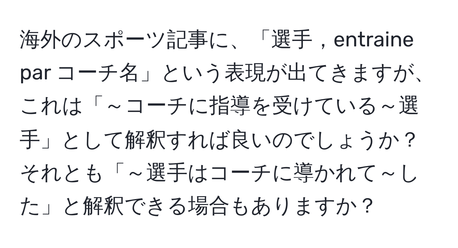 海外のスポーツ記事に、「選手，entraine par コーチ名」という表現が出てきますが、これは「～コーチに指導を受けている～選手」として解釈すれば良いのでしょうか？それとも「～選手はコーチに導かれて～した」と解釈できる場合もありますか？