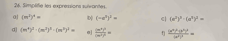 Simplifie les expressions suivantes. 
a) (m^2)^4= b) (-a^5)^2= c) (a^2)^3· (a^5)^2=
d) (m^4)^2· (m^2)^5· (m^3)^2= e) frac (m^4)^3(m^2)^5=
f) frac (a^4)^2· (b^5)^2(a^2)^3=