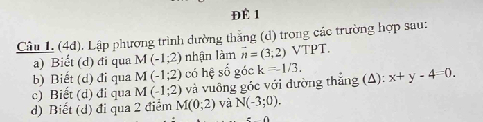 ĐÈ 1 
Câu 1. (4đ). Lập phương trình đường thẳng (d) trong các trường hợp sau: 
a) Biết (d) đi qua M(-1;2) nhận làm vector n=(3;2) VTPT. 
b) Biết (d) đi qua M(-1;2) có hệ số góc k=-1/3. 
c) Biết (d) đi qua M(-1;2) và vuông góc với đường thắng (A): x+y-4=0. 
d) Biết (d) đi qua 2 điểm M(0;2) và N(-3;0).
n∩