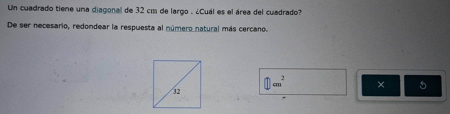 Un cuadrado tiene una diagonal de 32 cm de largo . ¿Cuál es el área del cuadrado? 
De ser necesario, redondear la respuesta al número natural más cercano. 
S
□ cm^2