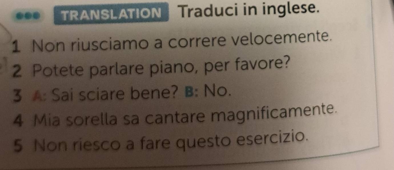 TRANSLATION | Traduci in inglese. 
1 Non riusciamo a correre velocemente. 
2 Potete parlare piano, per favore? 
3 A: Sai sciare bene? B: No. 
4 Mia sorella sa cantare magnificamente. 
5 Non riesco a fare questo esercizio.