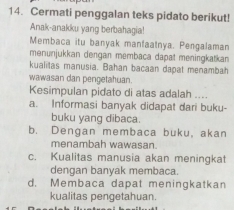 Cermati penggalan teks pidato berikut!
Anak-anakku yang berbahagia!
Membaca itu banyak manfaatnya. Pengalaman
menunjukkan dengan membaca dapat meningkatkan
kualitas manusia. Bahan bacaan dapat menambah
wawasan dan pengetahuan.
Kesimpulan pidato di atas adalah ....
a. Informasi banyak didapat dari buku-
buku yang dibaca.
b. Dengan membaca buku, akan
menambah wawasan.
c. Kualitas manusia akan meningkat
dengan banyak membaca.
d. Membaca dapat meningkatkan
kualitas pengetahuan.