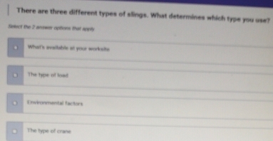 There are three different types of slings. What determines which type you use?
Select the 2 arower options that aprly
What's available at your worksite
The type of load
Environmental facitors
The type of crane