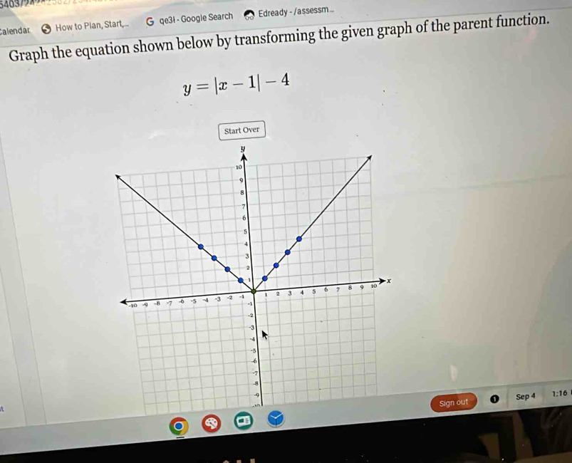 546379 
Calendar How to Plan, Start,... G qe3l - Google Search Edready - /assessm... 
Graph the equation shown below by transforming the given graph of the parent function.
y=|x-1|-4
Start Over 
Sign out Sep 4 1:16