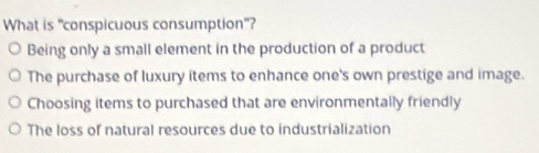 What is "conspicuous consumption"?
Being only a small element in the production of a product
The purchase of luxury items to enhance one's own prestige and image.
Choosing items to purchased that are environmentally friendly
The loss of natural resources due to industrialization