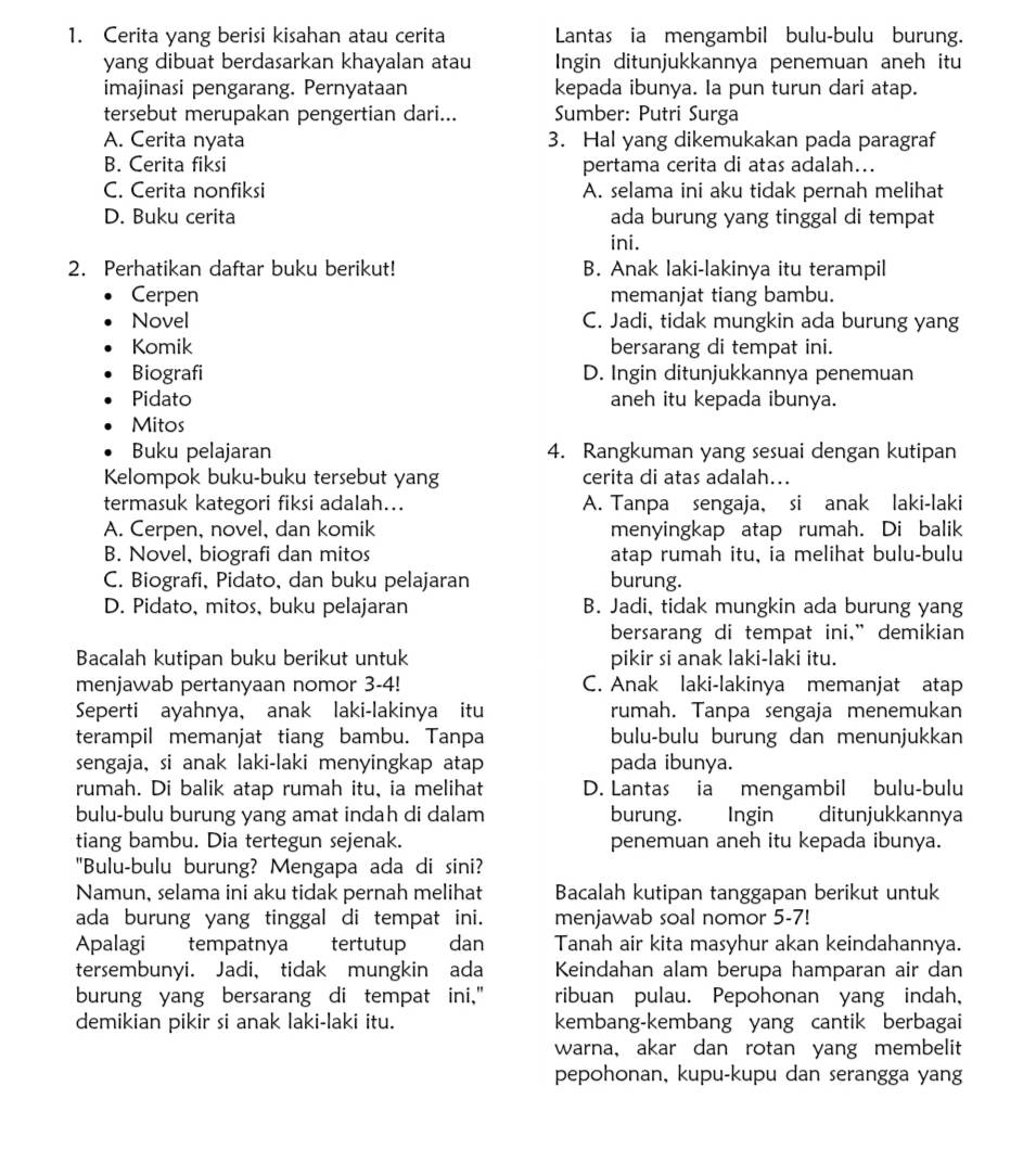 Cerita yang berisi kisahan atau cerita Lantas ia mengambil bulu-bulu burung.
yang dibuat berdasarkan khayalan atau Ingin ditunjukkannya penemuan aneh itu
imajinasi pengarang. Pernyataan kepada ibunya. Ia pun turun dari atap.
tersebut merupakan pengertian dari... Sumber: Putri Surga
A. Cerita nyata 3. Hal yang dikemukakan pada paragraf
B. Cerita fiksi pertama cerita di atas adalah...
C. Cerita nonfiksi A. selama ini aku tidak pernah melihat
D. Buku cerita ada burung yang tinggal di tempat
ini.
2. Perhatikan daftar buku berikut! B. Anak laki-lakinya itu terampil
Cerpen memanjat tiang bambu.
Novel C. Jadi, tidak mungkin ada burung yang
Komik bersarang di tempat ini.
Biografi D. Ingin ditunjukkannya penemuan
Pidato aneh itu kepada ibunya.
Mitos
Buku pelajaran 4. Rangkuman yang sesuai dengan kutipan
Kelompok buku-buku tersebut yang cerita di atas adalah...
termasuk kategori fiksi adalah... A. Tanpa sengaja, si anak laki-laki
A. Cerpen, novel, dan komik menyingkap atap rumah. Di balik
B. Novel, biografi dan mitos atap rumah itu, ia melihat bulu-bulu
C. Biografi, Pidato, dan buku pelajaran burung.
D. Pidato, mitos, buku pelajaran B. Jadi, tidak mungkin ada burung yang
bersarang di tempat ini,” demikian
Bacalah kutipan buku berikut untuk pikir si anak laki-laki itu.
menjawab pertanyaan nomor 3-4! C. Anak laki-lakinya memanjat atap
Seperti ayahnya, anak laki-lakinya itu rumah. Tanpa sengaja menemukan
terampil memanjat tiang bambu. Tanpa bulu-bulu burung dan menunjukkan
sengaja, si anak laki-laki menyingkap atap pada ibunya.
rumah. Di balik atap rumah itu, ia melihat D. Lantas ia mengambil bulu-bulu
bulu-bulu burung yang amat indah di dalam burung. Ingin ditunjukkannya
tiang bambu. Dia tertegun sejenak. penemuan aneh itu kepada ibunya.
"Bulu-bulu burung? Mengapa ada di sini?
Namun, selama ini aku tidak pernah melihat Bacalah kutipan tanggapan berikut untuk
ada burung yang tinggal di tempat ini. menjawab soal nomor 5-7!
Apalagi tempatnya tertutup dan Tanah air kita masyhur akan keindahannya.
tersembunyi. Jadi, tidak mungkin ada Keindahan alam berupa hamparan air dan
burung yang bersarang di tempat ini." ribuan pulau. Pepohonan yang indah,
demikian pikir si anak laki-laki itu. kembang-kembang yang cantik berbagai
warna, akar dan rotan yang membelit
pepohonan, kupu-kupu dan serangga yang