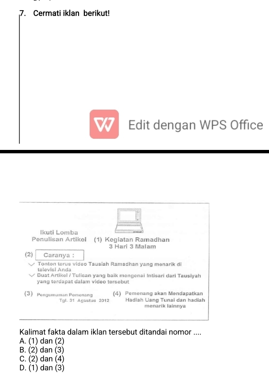 Cermati iklan berikut!
Edit dengan WPS Office
Ikuti Lomba
Penulisan Artikel (1) Kegiatan Ramadhan
3 Hari 3 Malam
(2) Caranya :
Tonton terus video Tausiah Ramadhan yang menarik di
televisi Anda
Buat Artikel / Tulisan yang baik mengenai Intisari dari Tausiyah
yang terdapat dalam video tersebut
(3) Pengumuman Pemenang (4) Pemenang akan Mendapatkan
Tgl. 31 Agustus 2012 Hadlah Uang Tunai dan hadiah
menarik lainnva
Kalimat fakta dalam iklan tersebut ditandai nomor ....
A. (1) dan (2)
B. (2) dan (3)
C. (2) dan (4)
D. (1) dan (3)