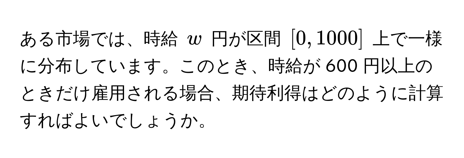 ある市場では、時給 $w$ 円が区間 $[0,1000]$ 上で一様に分布しています。このとき、時給が 600 円以上のときだけ雇用される場合、期待利得はどのように計算すればよいでしょうか。