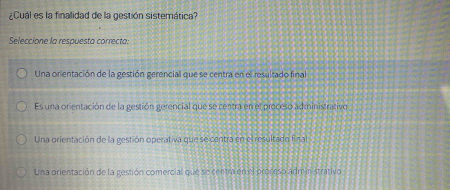 ¿Cuál es la finalidad de la gestión sistemática?
Seleccione la respuesta correcta:
Una orientación de la gestión gerencial que se centra en el resultado final
Es una orientación de la gestión gerencial que se centra en el proceso administrativo
Una orientación de la gestión operativa que se centra en el resultado final
Una orientación de la gestión comercial que se centra en el proceso administrativo