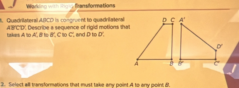 Working with Rigid Transformations
1. Quadrilateral ABCD is congruent to quadrilateral
A'B'C'D' , Describe a sequence of rigid motions that
takes A to A',B to B' C to C', and D to D'.
2. Select all transformations that must take any point A to any point B.