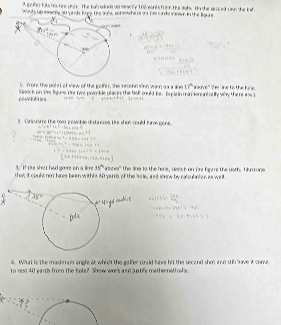 A golfer hits his tee shot. The ball winds up exactly 100 yards from the hole. On the second shot the ball 
winds up exactly 40 yards from the hole, somewhere on the circle shown in the figure.
40 rd radhis
100 rd
Hole 
1. From the point of view of the golfer, the second shot went on a line 17° above" the line to the hole. 
Sketch on the figure the two possible places the ball could be. Explain mathematically why there are 2
possibilities. 
2. Calculate the two possible distances the shot could have gone. 
3. If the shot had gone on a line 35° "above" the line to the hole, sketch on the figure the path. Illustrate 
that it could not have been within 40 yards of the hole, and show by calculation as well. 
4. What is the maximum angle at which the golfer could have hit the second shot and still have it come 
to rest 40 yards from the hole? Show work and justify mathematically.