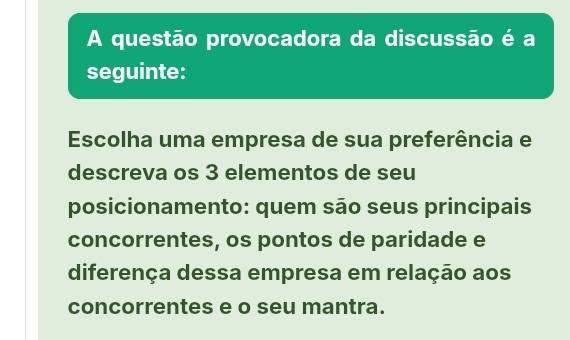 A questão provocadora da discussão é a 
seguinte: 
Escolha uma empresa de sua preferência e 
descreva os 3 elementos de seu 
posicionamento: quem são seus principais 
concorrentes, os pontos de paridade e 
diferença dessa empresa em relação aos 
concorrentes e o seu mantra.