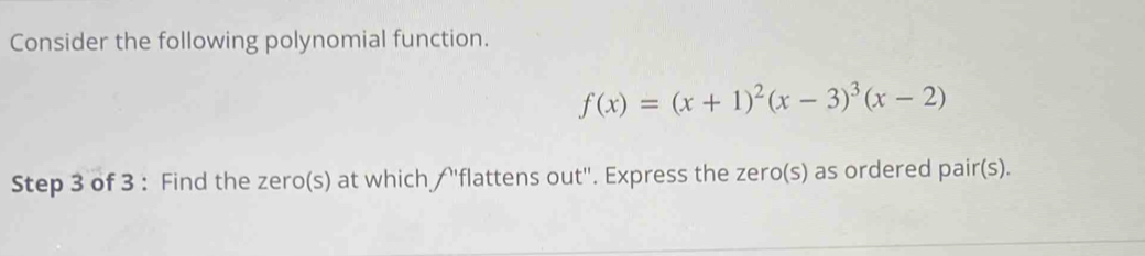 Consider the following polynomial function.
f(x)=(x+1)^2(x-3)^3(x-2)
Step 3 of 3 : Find the zero(s) at which / ''flattens out''. Express the zero(s) as ordered pair(s).