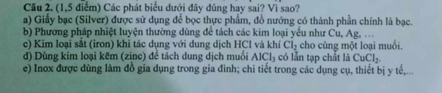 (1,5 điểm) Các phát biểu dưới đây dúng hay sai? Vì sao?
a) Giấy bạc (Silver) được sử dụng để bọc thực phẩm, đồ nướng có thành phần chính là bạc.
b) Phương pháp nhiệt luyện thường dùng để tách các kim loại yểu như Cu, Ag, .
c) Kim loại sắt (iron) khi tác dụng với dung dịch HCl và khí Cl_2 cho cùng một loại muối.
d) Dùng kim loại kẽm (zinc) đề tách dung dịch muối AlCl_3 có lẫn tạp chất là CuCl_2.
e) Inox được dùng làm đồ gia dụng trong gia đình; chi tiết trong các dụng cụ, thiết bị y tế,...