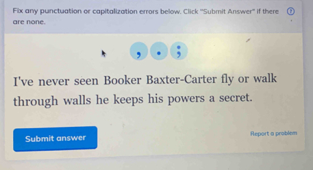 Fix any punctuation or capitalization errors below. Click ''Submit Answer'' if there 
are none. 
I've never seen Booker Baxter-Carter fly or walk 
through walls he keeps his powers a secret. 
Submit answer Report a problem