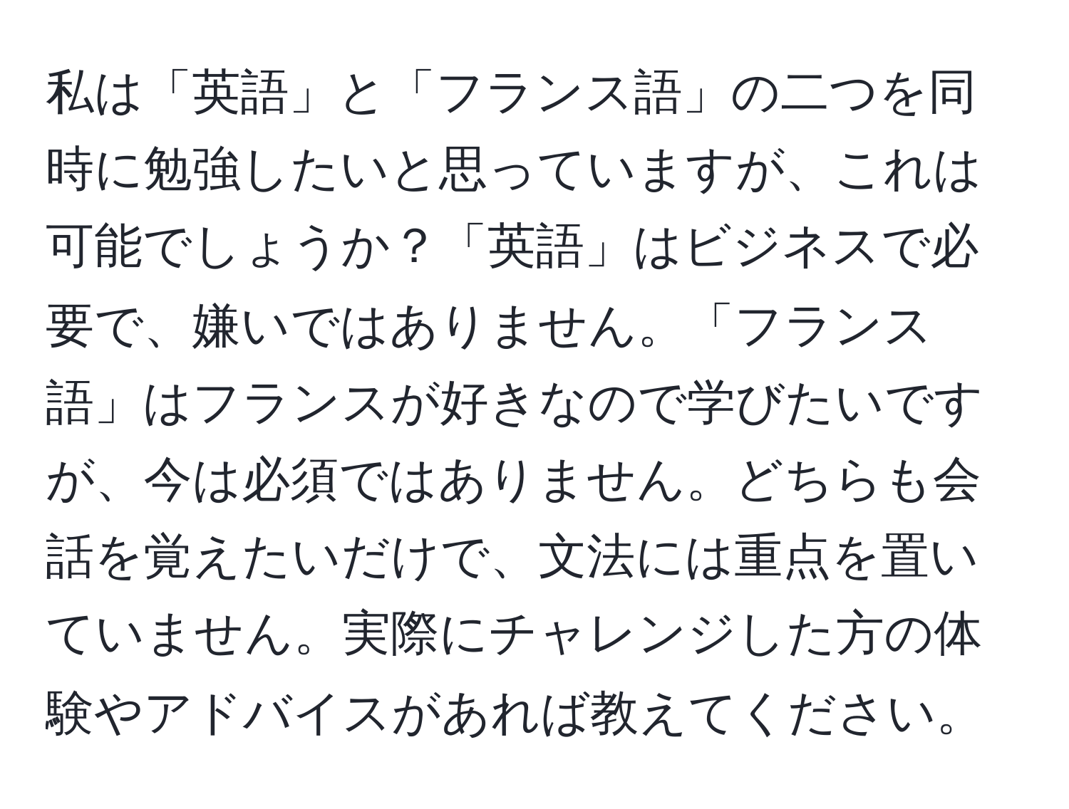 私は「英語」と「フランス語」の二つを同時に勉強したいと思っていますが、これは可能でしょうか？「英語」はビジネスで必要で、嫌いではありません。「フランス語」はフランスが好きなので学びたいですが、今は必須ではありません。どちらも会話を覚えたいだけで、文法には重点を置いていません。実際にチャレンジした方の体験やアドバイスがあれば教えてください。