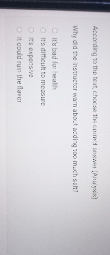 According to the text, choose the correct answer (Analysis)
Why did the instructor warn about adding too much salt?
It's bad for health
It's difficult to measure
It's expensive
It could ruin the flavor