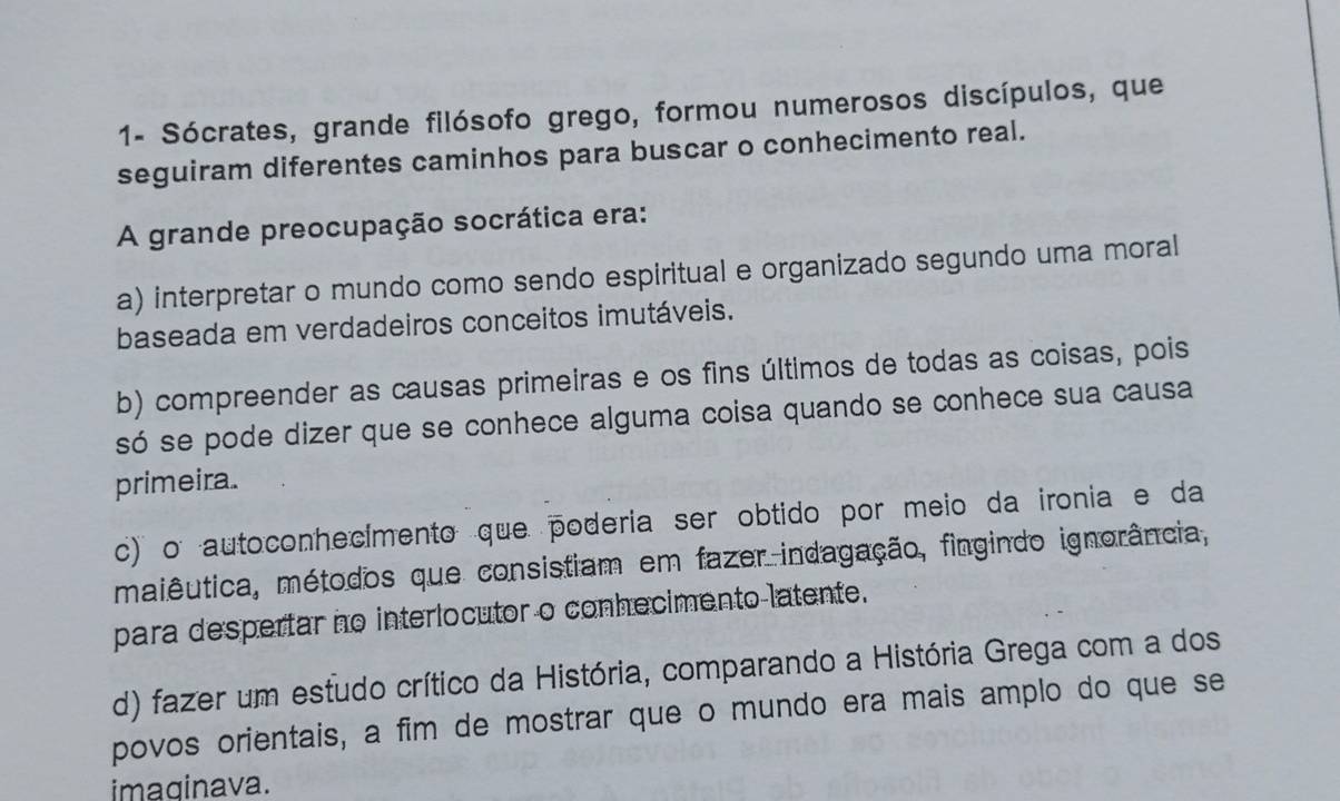 1- Sócrates, grande filósofo grego, formou numerosos discípulos, que
seguiram diferentes caminhos para buscar o conhecimento real.
A grande preocupação socrática era:
a) interpretar o mundo como sendo espiritual e organizado segundo uma moral
baseada em verdadeiros conceitos imutáveis.
b) compreender as causas primeiras e os fins últimos de todas as coisas, pois
só se pode dizer que se conhece alguma coisa quando se conhece sua causa
primeira.
c) o autoconhecimento que poderia ser obtido por meio da ironia e da
maiêutica, métodos que consistiam em fazer indagação, fingindo ignorância,
para despertar no interlocutor o conhecimento latente.
d) fazer um estudo crítico da História, comparando a História Grega com a dos
povos orientais, a fim de mostrar que o mundo era mais amplo do que se
imaginava.