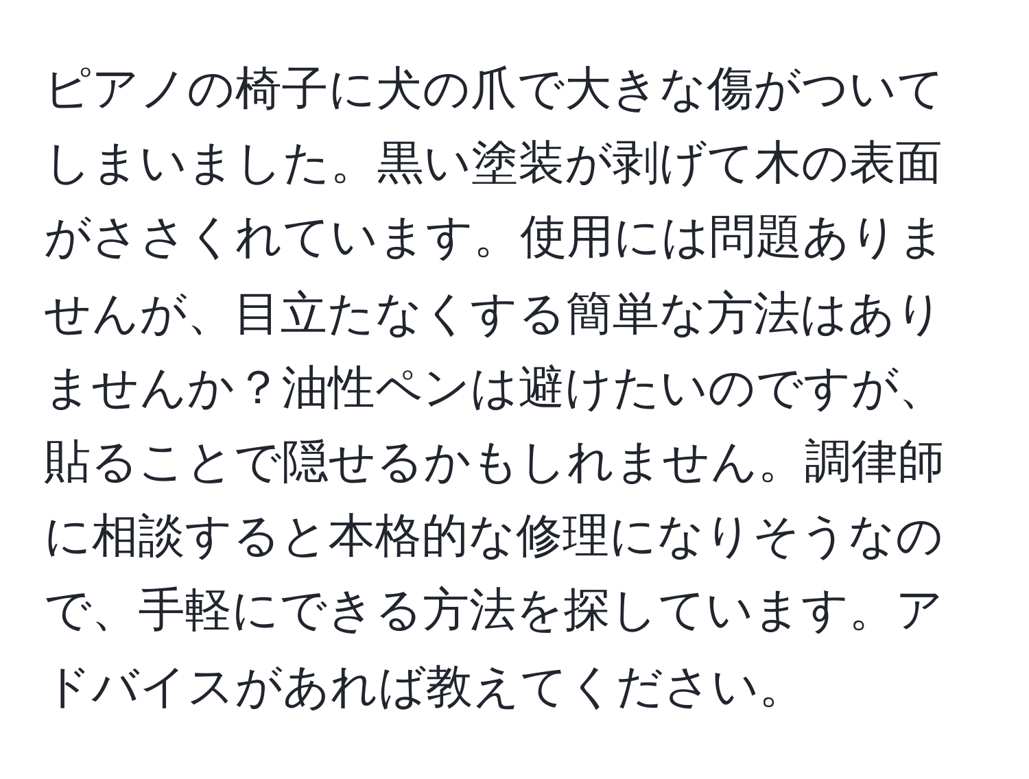 ピアノの椅子に犬の爪で大きな傷がついてしまいました。黒い塗装が剥げて木の表面がささくれています。使用には問題ありませんが、目立たなくする簡単な方法はありませんか？油性ペンは避けたいのですが、貼ることで隠せるかもしれません。調律師に相談すると本格的な修理になりそうなので、手軽にできる方法を探しています。アドバイスがあれば教えてください。