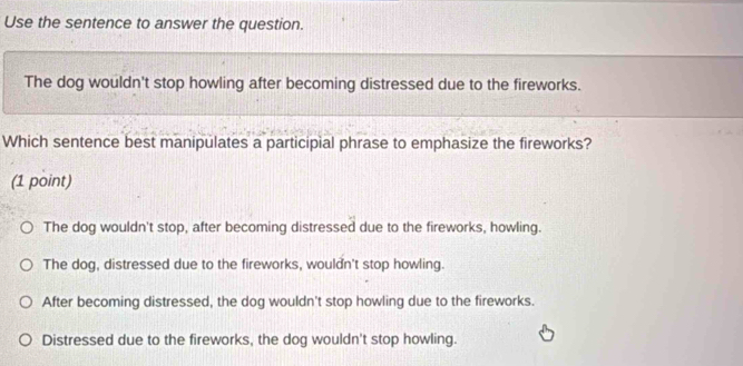 Use the sentence to answer the question.
The dog wouldn't stop howling after becoming distressed due to the fireworks.
Which sentence best manipulates a participial phrase to emphasize the fireworks?
(1 point)
The dog wouldn't stop, after becoming distressed due to the fireworks, howling.
The dog, distressed due to the fireworks, wouldn't stop howling.
After becoming distressed, the dog wouldn't stop howling due to the fireworks.
Distressed due to the fireworks, the dog wouldn't stop howling.