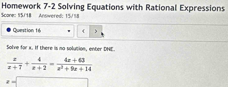 Homework 7-2 Solving Equations with Rational Expressions 
Score: 15/18 Answered: 15/18 
Question 16 < > 
Solve for x. If there is no solution, enter DNE.
 x/x+7 + 4/x+2 = (4x+63)/x^2+9x+14 
x=□