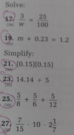 Solve: 
17.  3/w = 25/100 
39 
19. m+0.23=1.2
(35) 
Simplify: 
21. (0.15)(0.15)
(35) 
23. 14.14/ 5
(35) 
25.  5/8 + 5/6 + 5/12 
(30) 
27.  7/15 · 10· 2 1/7 
26)