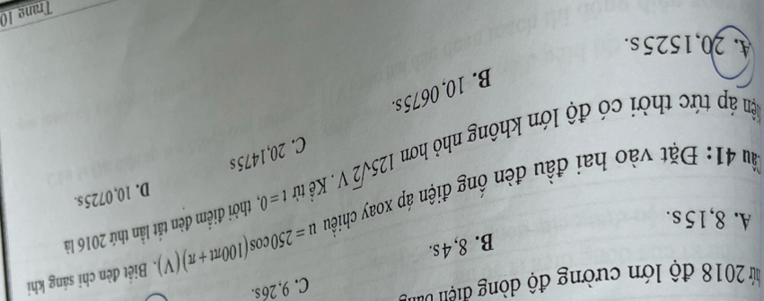 ứ 2018 độ lớn cường độ dòng điện van
C. 9. 26 s.
B. 8,4s.
A. 8,15 s.
u=250cos (100π t+π )(V). Biết đèn chỉ sáng khi
àu 41: Đặt vào hai đầu đèn ống điện áp xoay chiều Kể từ t=0. thời điểm đèn tắt lần thứ 2016 là
ậ áp tức thời có độ lớn không nhỏ hơm 125sqrt(2)V.
D. 10,0725s.
C. 20,1475s
B. 10, 0675 s.
A. 20,1525s.
Trang 10