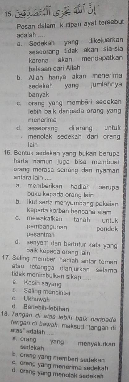 Pesan dalam kutipan ayat tersebut
adalah ....
a. Sedekah yang dikeluarkan
seseorang tidak akan sia-sia
karena akan mendapatkan
balasan dari Allah
b. Allah hanya akan menerima
sedekah yang jumlahnya
banyak
c. orang yang membēri sedekah
lebih baik daripada orang yang
menerima
d. seseorang dilarang untuk
menolak sedekah dari orang
lain
16. Bentuk sedekah yang bukan berupa
harta namun juga bisa membuat
orang merasa senang dan nyaman
antara lain ....
a. memberikan hadiah berupa
buku kepada orang lain
b. ikut serta menyumbang pakaian
kepada korban bencana alam
c. mewakafkan tanah untuk
pembangunan pondok
pesantren
d. senyem dan bertutur kata yang
baik kepada orang lain
17. Saling memberi hadiah antar teman
atau tetangga dianjurkan selama
tidak menimbulkan sikap ....
a Kasih sayang
b. Saling mencintai
c. Ukhuwah
d Berlebih-lebihan
18. Tangan di atas lebih baik daripada
tangan di bawah. maksud "tangan di
atas" adalah
a. orang yang menyalurkan
sedekah
b. orang yang memberi sedekah
c. orang yang menerima sedekah
d. orang yang menolak sedekah