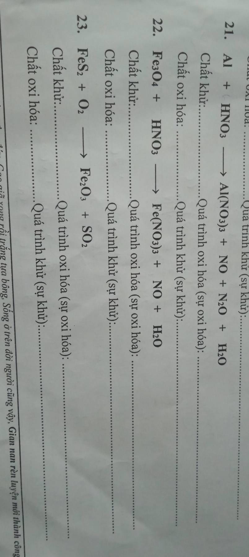 Quả trình khử (sự khử):_ 
21. Al+HNO_3
Al(NO_3)_3+NO+N_2O+H_2O
Chất khử:_ Quá trình oxi hóa (sự oxi hóa):_ 
Chất oxi hóa: _ Quá trình khử (sự khử):_ 
22. Fe_3O_4+HNO_3 Fe(NO_3)_3+NO+H_2O
Chất khử: _ Quá trình oxi hóa (sự oxi hóa):_ 
Chất oxi hóa: _ Quá trình khử (sự khử):_ 
23. FeS_2+O_2 _ Fe_2O_3+SO_2
_ 
Chất khử:_ Quá trình oxi hóa (sự oxi hóa): 
_ 
Chất oxi hóa: _ Quá trình khử (sự khử): 
rong rồi trắng tưa bông, Sống ở trên đời người cũng vậy, Gian nan rèn luyện mới thành công