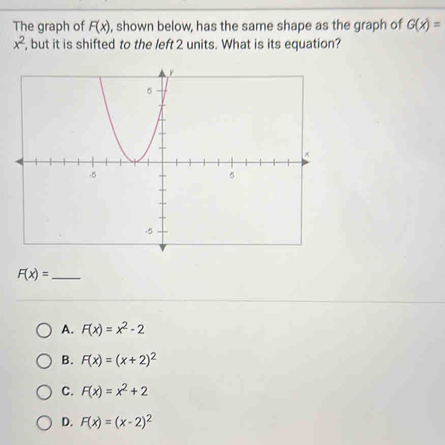 The graph of F(x) , shown below, has the same shape as the graph of G(x)=
x^2 , but it is shifted to the left 2 units. What is its equation?
_ F(x)=
A. F(x)=x^2-2
B. F(x)=(x+2)^2
C. F(x)=x^2+2
D. F(x)=(x-2)^2