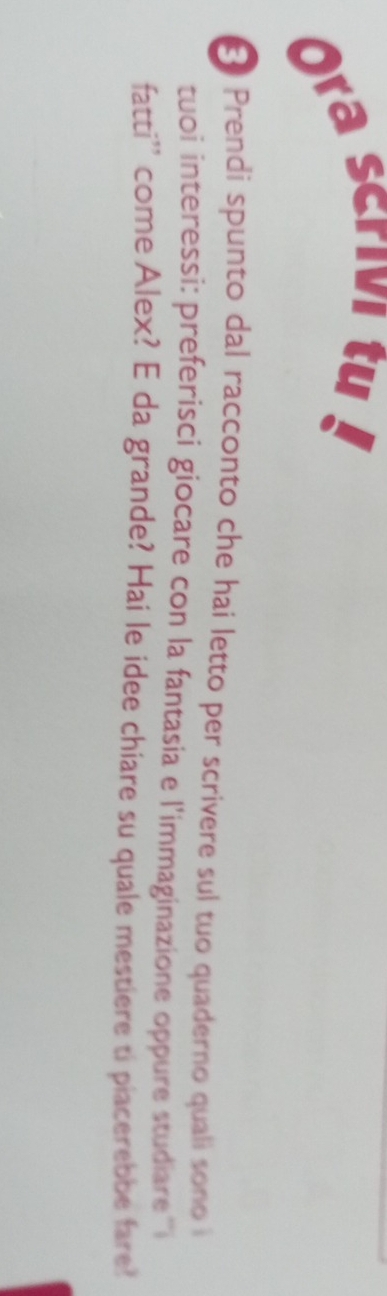 Ora scrivi tu 
* Prendi spunto dal racconto che hai letto per scrivere sul tuo quaderno quali sono i 
tuoi interessi: preferisci giocare con la fantasia e l'immaginazione oppure studiare ''i 
fatti'' come Alex? E da grande? Hai le idee chiare su quale mestiere ti piacerebbe fare'