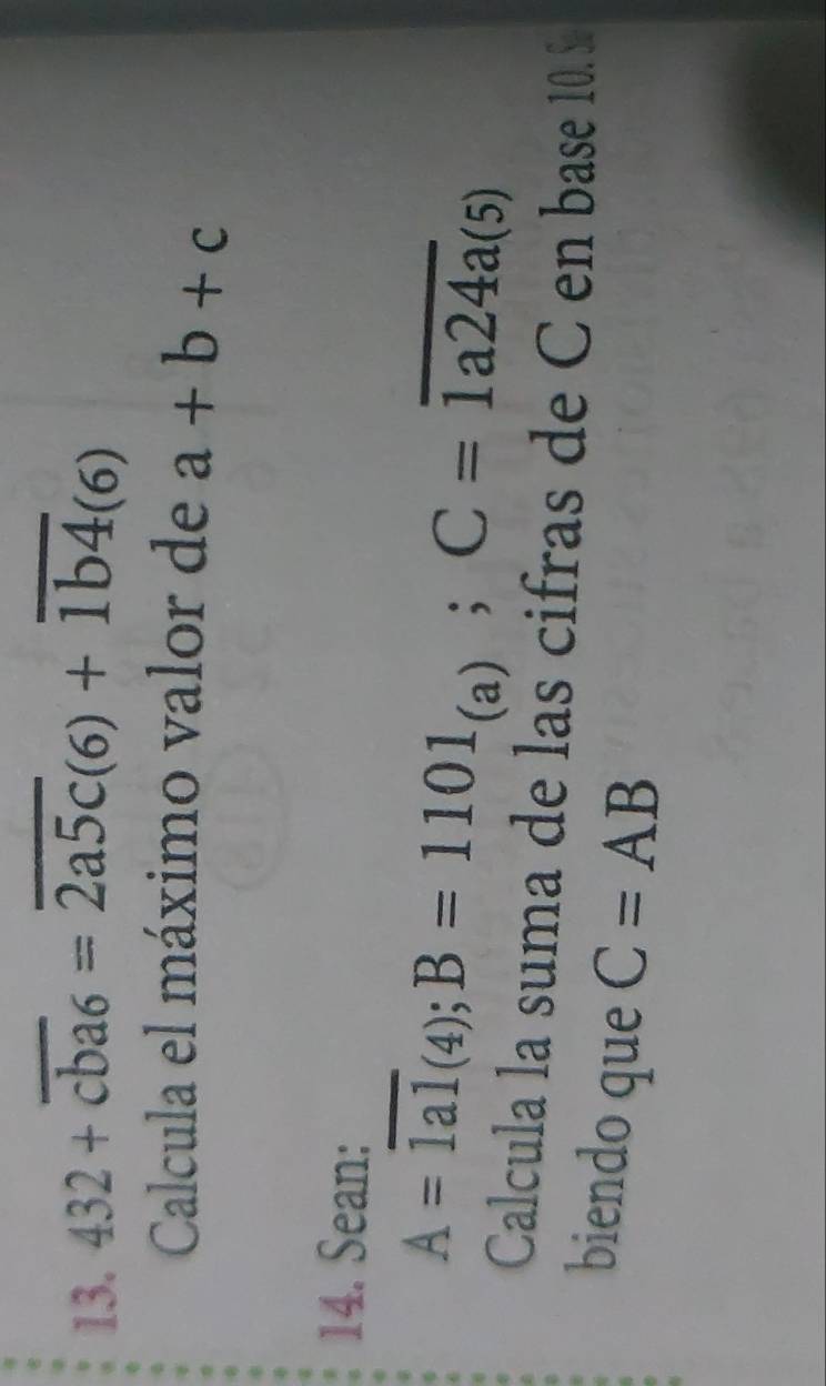 432+overline cba6=overline 2a5c(6)+overline 1b4(6)
Calcula el máximo valor de a+b+c
14. Sean:
A=overline 1al_(4);B=1101_(a); C=overline 1a24a(5)
Calcula la suma de las cifras de C en base 10.S 
biendo que C=AB