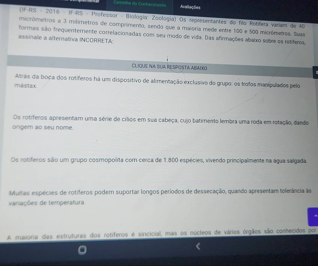 Caminho do Conhecimento Avaliações
(IF-RS - 2016 - IF-RS - Professor - Biologia: Zoologia) Os representantes do filo Rotifera variam de 40
micrômetros a 3 milímetros de comprimento, sendo que a maioria mede entre 100 e 500 micrômetros. Suas
formas são frequentemente correlacionadas com seu modo de vida. Das afirmações abaixo sobre os rotíferos,
assinale a alternativa INCORRETA:
CLIQUE NA SUA RESPOSTA ABAIXO
Atras da boca dos rotíferos há um dispositivo de alimentação exclusivo do grupo: os trofos manípulados pelo
mástax.
Os rotiferos apresentam uma série de cílios em sua cabeça, cujo batimento lembra uma roda em rotação, dando
origem ao seu nome.
Os rotiferos são um grupo cosmopolita com cerca de 1.800 espécies, vivendo principalmente na água salgada.
Muitas espécies de rotíferos podem suportar longos períodos de dessecação, quando apresentam tolerância às
variações de temperatura.
A maioria das estruturas dos rotíferos é sincicial, mas os núcleos de vários órgãos são conhecidos por