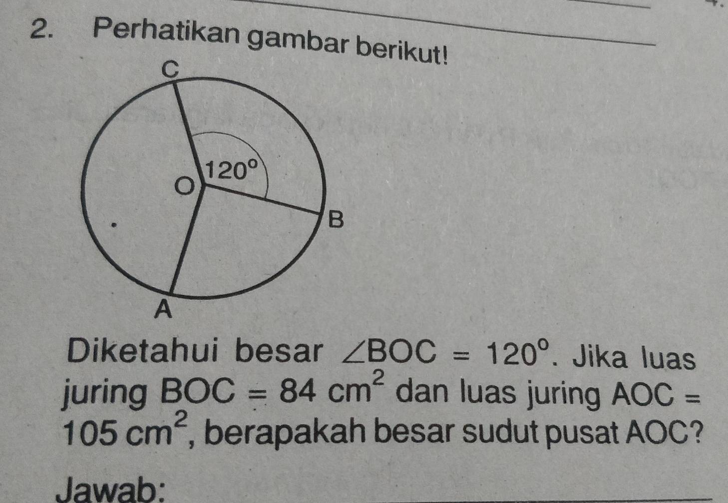 Perhatikan gambar berikut!
Diketahui besar ∠ BOC=120°. Jika luas
juring BOC=84cm^2 dan luas juring AOC=
105cm^2 , berapakah besar sudut pusat AOC?
Jawab: