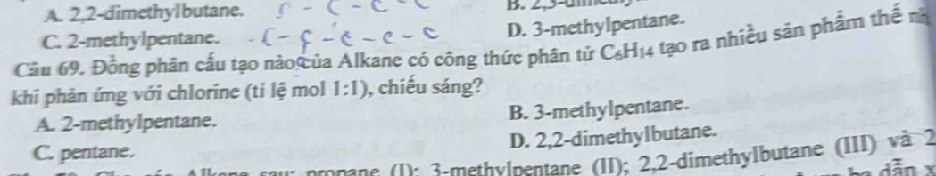 A. 2, 2 -dimethylbutane. B. 2,5-01
C. 2 -methylpentane.
D. 3 -methylpentane.
Câu 69. Đồng phân cấu tạo nào ủa Alkane có công thức phân tử C_6H_14 tạo ra nhiều sản phẩm thế nh
khi phản ứng với chlorine (ti lệ mol 1:1) , chiếu sáng?
A. 2 -methylpentane. B. 3 -methylpentane.
D. 2,2 -dimethylbutane.
C. pentane.
onane 1 : 3 -methylmentane (II); 2, 2 -dimethylbutane (III) và 2