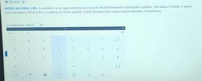 MODELING REAL LIFE. A salellite is in an approximately circulal orbit 36,000 kilometers from Earth's surface. The radius of Earth is about
6400 kilometers. What is the circumference of the satellite's orbit? Round to the nearest whole kilometer, if necessary.