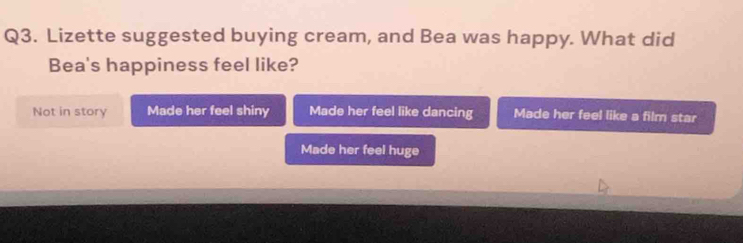 Lizette suggested buying cream, and Bea was happy. What did
Bea's happiness feel like?
Not in story Made her feel shiny Made her feel like dancing Made her feel like a film star
Made her feel huge