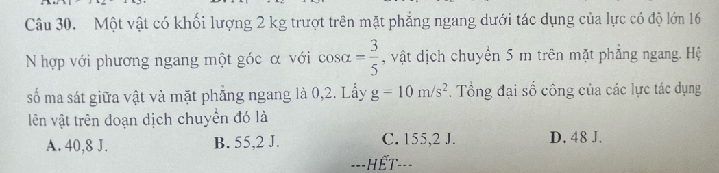 Một vật có khối lượng 2 kg trượt trên mặt phẳng ngang dưới tác dụng của lực có độ lớn 16
N hợp với phương ngang một góc α với cos alpha = 3/5  , vật dịch chuyền 5 m trên mặt phẳng ngang. Hệ
số ma sát giữa vật và mặt phẳng ngang là 0, 2. Lấy g=10m/s^2. Tổng đại số công của các lực tác dụng
lên vật trên đoạn dịch chuyền đó là
A. 40,8 J. B. 55,2 J. C. 155,2 J. D. 48 J.
---HẾT---