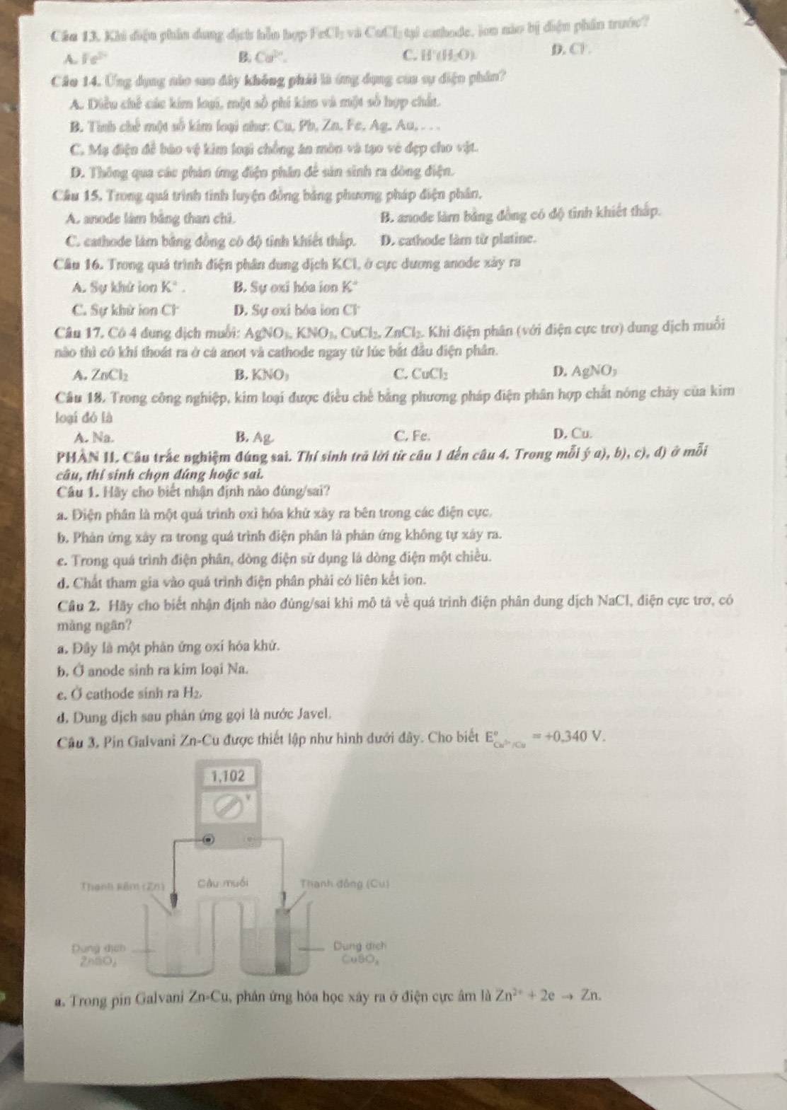 Cáa 13. Khi dận phần dung dịch hỗn hợp FeCl_3 va CotT tạl cathode, lon não bị diện phần trước?
A. fe^(2+) B. Cu^(2+). C. H (H_2O). D, Cl.
Câo 14. Ứng dụng nào sao dây không phái là ứng dụng của sự điện phân?
A. Diều chế các kim loại, một số phí kim và một số hợp chất.
B. Tỉnh chế một số kim loại như: Cu, Pb, Zn. Fe, Ag, Au, . . .
C. Mẹ điện đề háo vệ kim loại chồng án mòn và tạo vẻ đẹp cho vật.
D. Thông qua các phản ứng điện phân để sản sinh ra đòng điện.
Cầu 15, Trong quá trình tinh luyện đồng bảng phương pháp điện phân,
A. anode làm bằng than chi. B. anode làm bằng đồng có độ tình khiết thấp.
C. cathode làm bằng đồng có độ tính khiết thắp. D. cathode làm từ platine.
Cần 16. Trong quá trình điện phân dung dịch KCI, ở cực dương anode xảy ra
A. Sự khử lon K°. B. Sự oxi hóa ion K°
C. Sự khử ion CF D. Sự exi bóa ion C%
Câu 17, Cô 4 đung địch muối: AgNO_3,KNO_3,CuCl_2,ZnCl_2. A Khi điện phân (với điện cực trơ) dung dịch muối
nào thì cô khi thoát ra ở cả anot và cathode ngay từ lúc bắt đầu điện phân.
A. ZnCl_2 B. KNO_3 C. CuCl_2 D. AgNO_3
Câu 18. Trong công nghiệp, kim loại được điều chế bằng phương pháp điện phân hợp chất nóng chảy của kim
loại dó là
A. Na. B. Ag C. Fe. D. Cu.
PHẢN II. Câu trấc nghiệm đúng sai. Thí sinh trủ lời từ câu 1 đến câu 4. Trong mỗi  (a),b),c),d) ở mỗi
câu, thí sinh chọn đúng hoặc sai.
Cầu 1. Hãy cho biết nhận định nào đúng/sai?
a. Điện phân là một quá trình oxỉ hóa khử xây ra bên trong các điện cực.
b. Phản ứng xây ra trong quá trình điện phân là phản ứng không tự xây ra.
e. Trong quả trình điện phân, dòng điện sử dụng là dòng điện một chiều.
d. Chất tham gia vào quá trình điện phân phải có liên kết ion.
Câu 2. Hãy cho biết nhận định nào đúng/sai khi mô tả về quá trình điện phân dung dịch NaCl, điện cực trơ, có
màng ngān?
a. Đây là một phản ứng oxỉ hóa khử.
b. Ở anode sinh ra kim loại Na.
c. Ở cathode sinh ra H₂.
d. Dung dịch sau phản ứng gọi là nước Javel.
Câu 3, Pin Galvani Zn-Cu được thiết lập như hình dưới đây. Cho biết E_Cu^(2+)/Cu^circ =+0.340V.
a. Trong pin Galvani ∠ n -Cu, phân ứng hóa học xây ra ở điện cực âm là Zn^(2+)+2eto Zn.