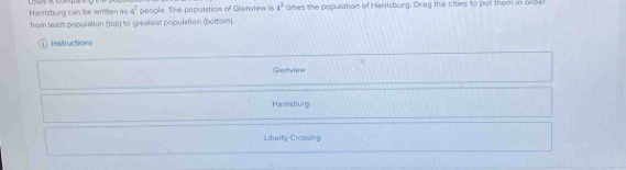 Harrisburg can be written as 4^7 people. The population of Glenview is 4^2 times the population of Harisburg. Drag the ciies to put them in orda
from least popullation (tep) to greatest population (bottom).
1Instructions
Glerview
Harrisburg
Liberty Crossing