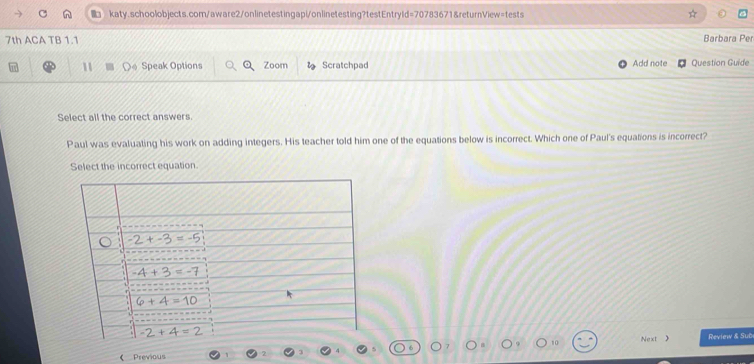 7th ACA TB 1.1 Barbara Per
11  Speak Options Zoom Scratchpad Add note Question Guide
Select all the correct answers.
Paul was evaluating his work on adding integers. His teacher told him one of the equations below is incorrect. Which one of Paul's equations is incorrect?
Select the incorrect equation.
《 Previous Next  Review & Sub