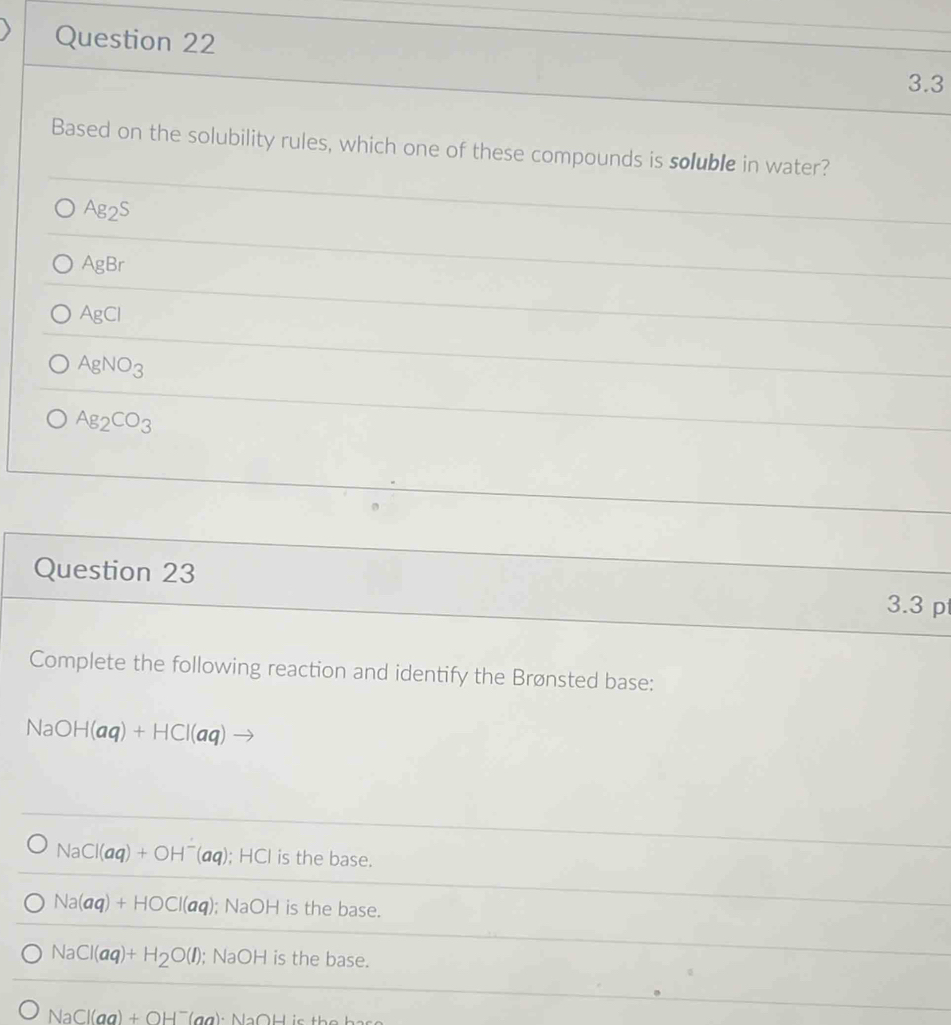 3.3
Based on the solubility rules, which one of these compounds is soluble in water?
Ag_2S
AgBr
AgCl
AgNO_3
Ag_2CO_3
Question 23 3.3 p
Complete the following reaction and identify the Brønsted base:
NaOH(aq)+HCl(aq)
NaCl(aq)+OH^-(aq); HCl is the base.
Na(aq)+HOCl(aq); NaOH is the base.
NaCl(aq)+H_2O(l); NaOH is the base.
NaCl(aq)+OH^-(aq) · NaOH