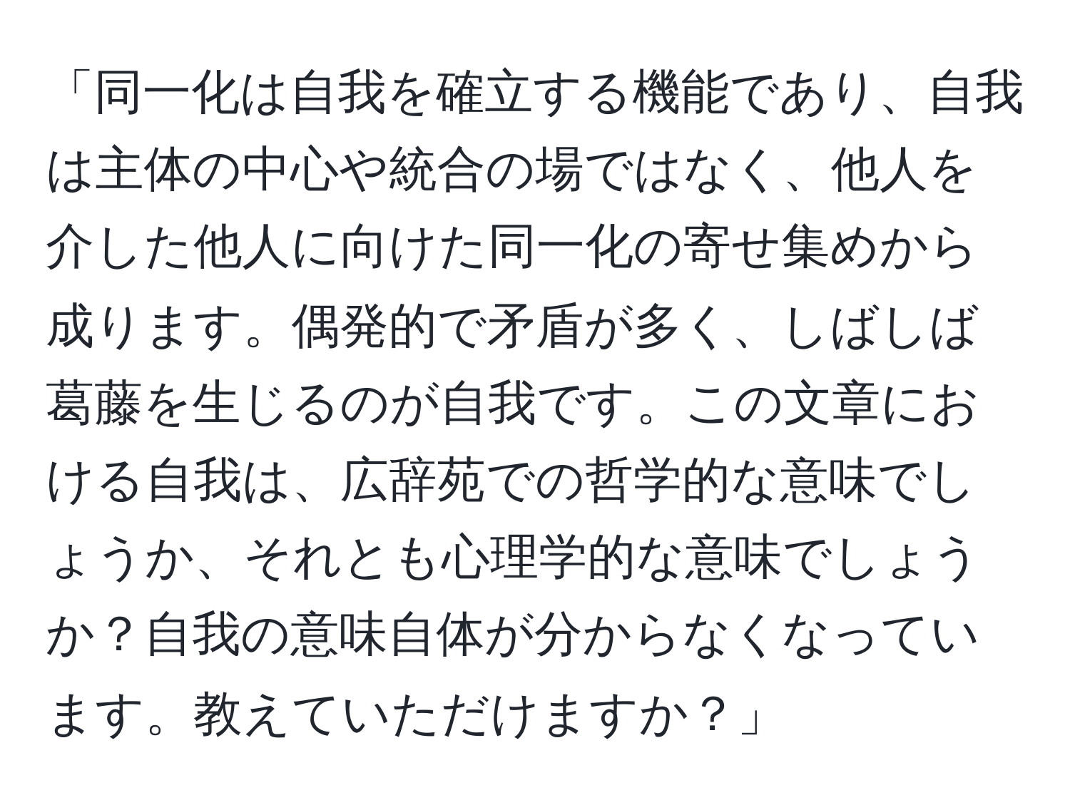 「同一化は自我を確立する機能であり、自我は主体の中心や統合の場ではなく、他人を介した他人に向けた同一化の寄せ集めから成ります。偶発的で矛盾が多く、しばしば葛藤を生じるのが自我です。この文章における自我は、広辞苑での哲学的な意味でしょうか、それとも心理学的な意味でしょうか？自我の意味自体が分からなくなっています。教えていただけますか？」