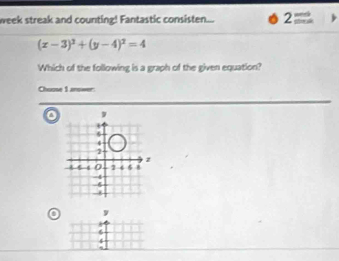 week streak and counting! Fantastic consisten... 
2
(x-3)^2+(y-4)^2=4
Which of the following is a graph of the given equation? 
Choose 1 answer: 
o 
o y
6
4