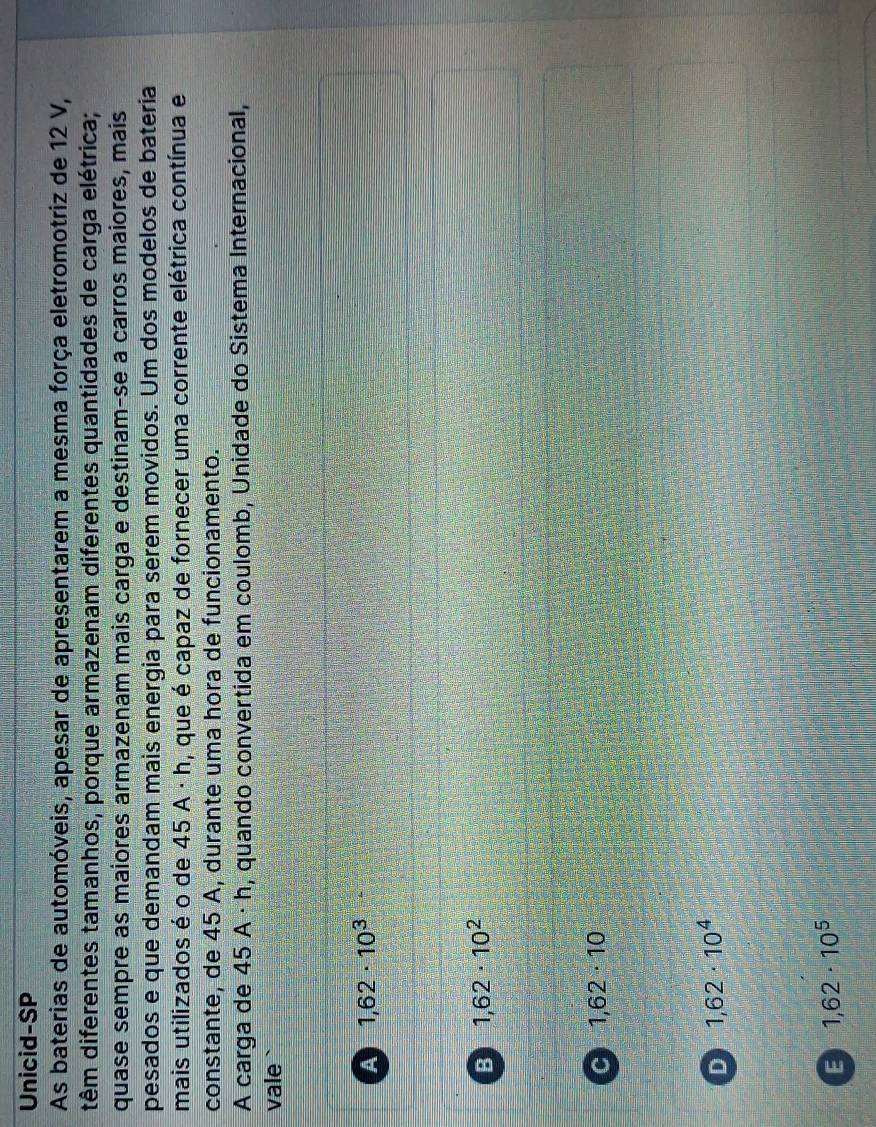 Unicid-SP
As baterias de automóveis, apesar de apresentarem a mesma força eletromotriz de 12 V,
dêm diferentes tamanhos, porque armazenam diferentes quantidades de carga elétrica;
quase sempre as maiores armazenam mais carga e destinam-se a carros maiores, mais
pesados e que demandam mais energia para serem movidos. Um dos modelos de bateria
mais utilizados é o de 45 A · h, que é capaz de fornecer uma corrente elétrica contínua e
constante, de 45 A, durante uma hora de funcionamento.
A carga de 45A· h 1 m, quando convertida em coulomb, Unidade do Sistema Internacional,
vale `
A 1,62· 10^3
B 1,62· 10^2
C 1,62· 10
D 1,62· 10^4
E 1,62· 10^5