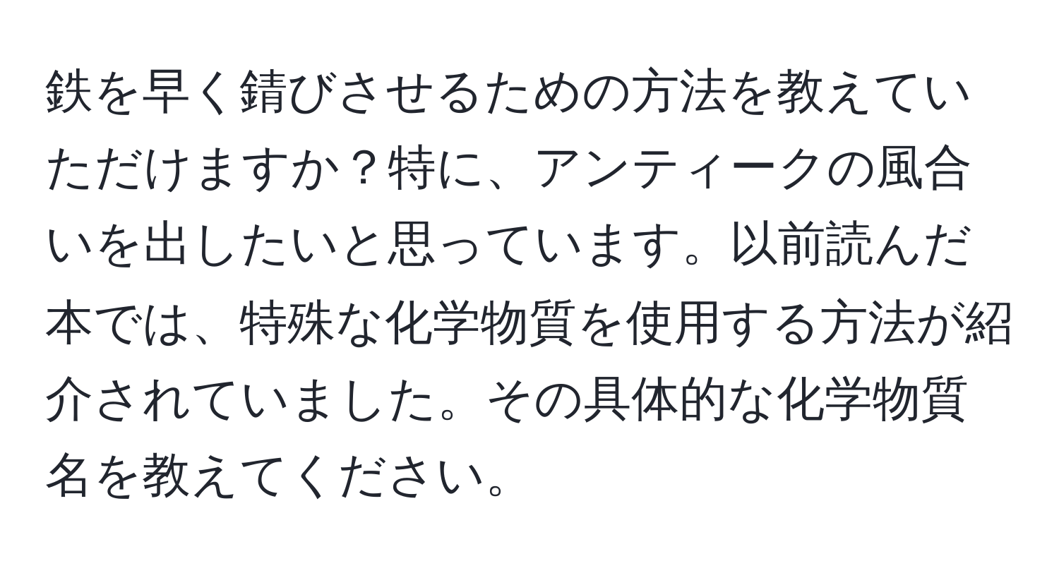 鉄を早く錆びさせるための方法を教えていただけますか？特に、アンティークの風合いを出したいと思っています。以前読んだ本では、特殊な化学物質を使用する方法が紹介されていました。その具体的な化学物質名を教えてください。