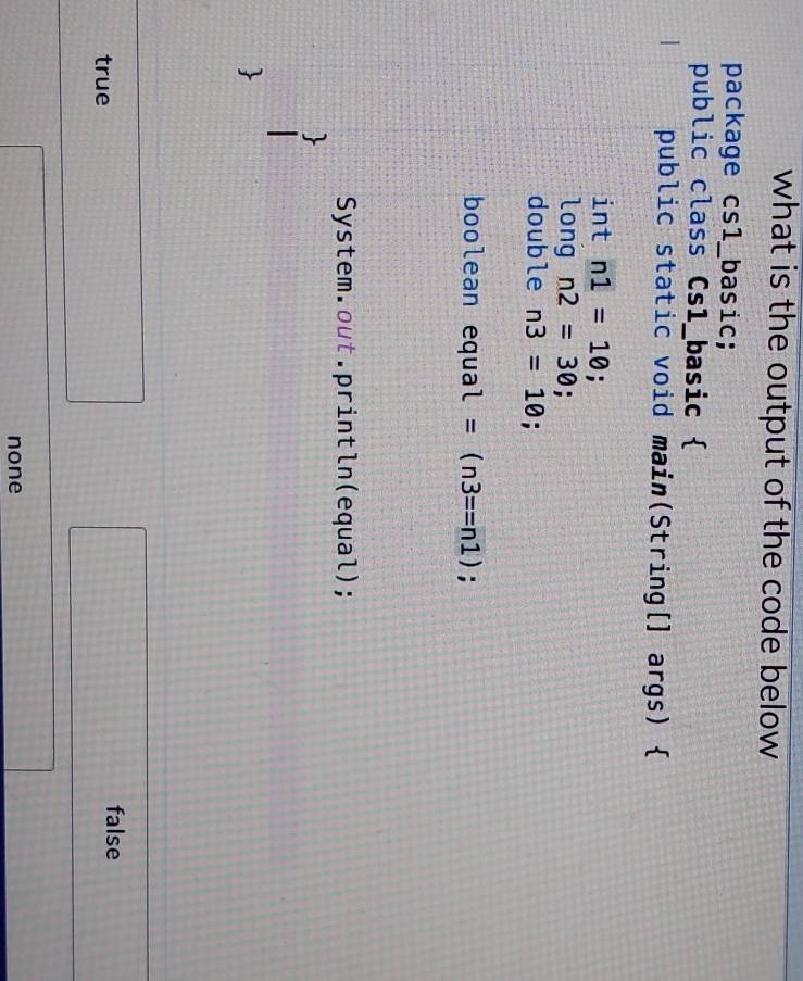 what is the output of the code below 
package csl_basic;
public class Cs1_basic 
public static void main(String[] args) 
int n1=10; 
long n2=30; 
double n3=10; 
boolean equa l=(n3==n1);
System.out.println(equal);
true
false
none