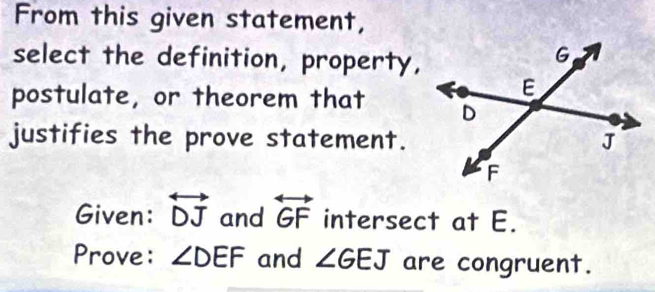 From this given statement, 
select the definition, property, 
postulate, or theorem that 
justifies the prove statement. 
Given: overleftrightarrow DJ and overleftrightarrow GF intersect at E. 
Prove: ∠ DEF and ∠ GEJ are congruent.